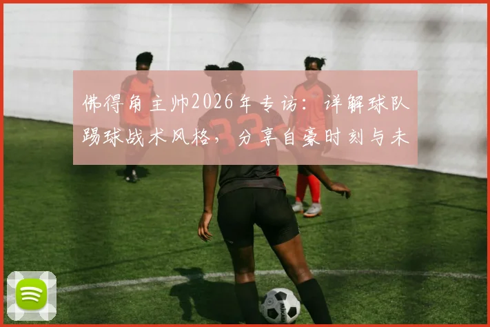 佛得角主帅2026年专访：详解球队踢球战术风格，分享自豪时刻与未来展望