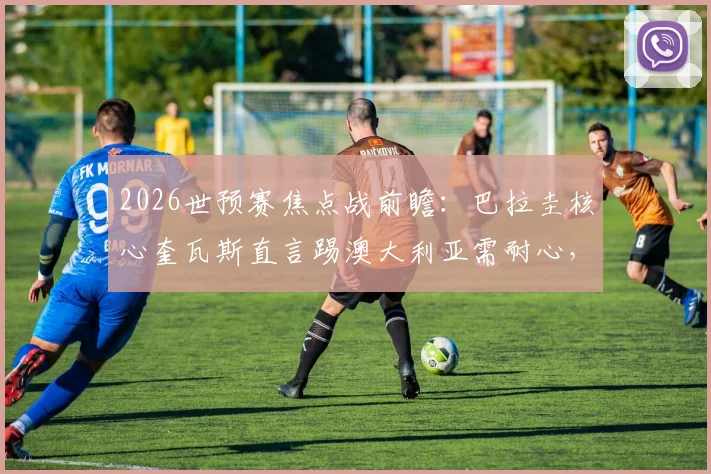 2026世预赛焦点战前瞻：巴拉圭核心奎瓦斯直言踢澳大利亚需耐心，解析高效致命一击的战术关键