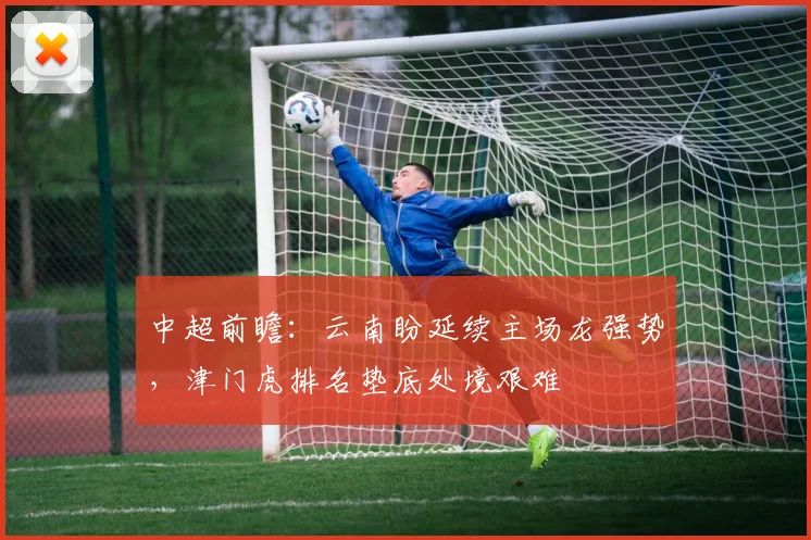 中超前瞻：云南盼延续主场龙强势，津门虎排名垫底处境艰难
