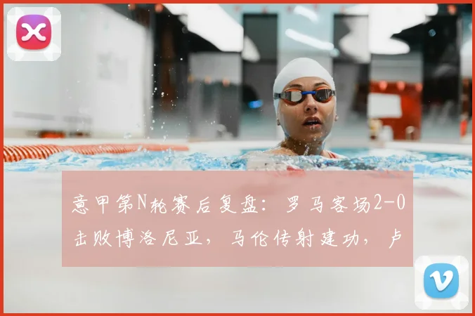 意甲第N轮赛后复盘:罗马客场2-0击败博洛尼亚,马伦传射建功,卢卡库状态如何?