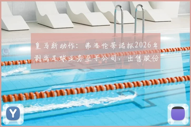 皇马新动作：弗洛伦蒂诺拟2026年剥离足球业务至子公司，出售股份目标10亿欧元，剖析背后资本战略