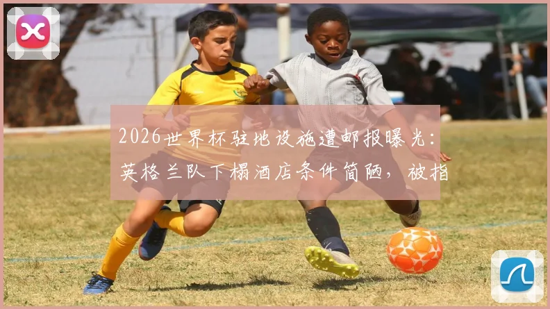 2026世界杯驻地设施遭邮报曝光:英格兰队下榻酒店条件简陋,被指仅达英乙级别