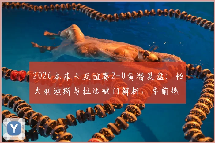 2026本菲卡友谊赛2-0黄潜复盘：帕夫利迪斯与拉法破门解析，季前热身状态深度观察