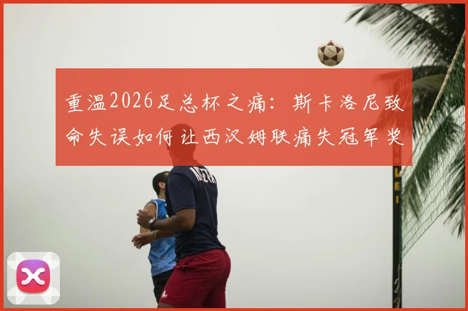 重温2026足总杯之痛：斯卡洛尼致命失误如何让西汉姆联痛失冠军奖杯，铁锤帮球迷至今难忘