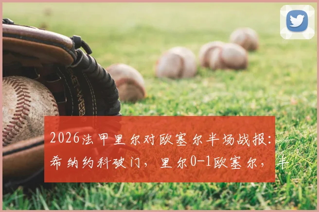 2026法甲里尔对欧塞尔半场战报：希纳约科破门，里尔0-1欧塞尔，半场技术统计与比赛走势分析
