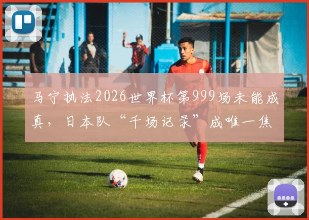 马宁执法2026世界杯第999场未能成真，日本队“千场记录”成唯一焦点