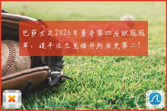 巴萨女足2026年勇夺第四座欧冠冠军，追平法兰克福并列历史第二！决赛进球者、核心球员表现及历史地位深度解读