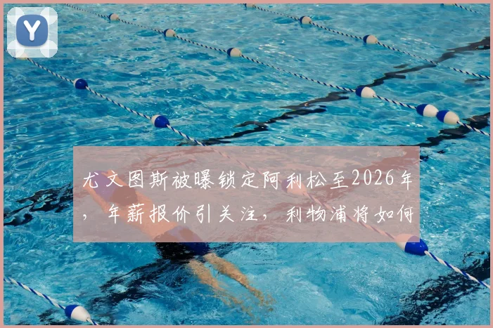 尤文图斯被曝锁定阿利松至2026年，年薪报价引关注，利物浦将如何谈判应对？