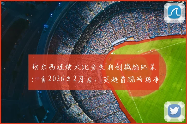 切尔西连续大比分失利创尴尬纪录：自2026年2月后，英超首现两场净负3球+