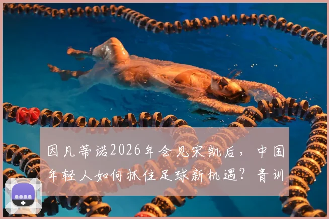 因凡蒂诺2026年会见宋凯后，中国年轻人如何抓住足球新机遇？青训激励措施深度解读