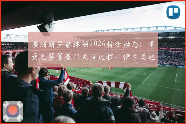 澳洲新星赫林顿2026转会动态：享受巴萨等豪门关注过程，伊兰昆达给出关键建议