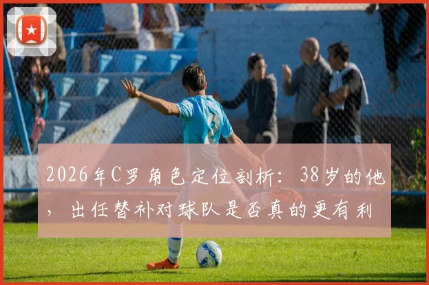 2026年C罗角色定位剖析：38岁的他，出任替补对球队是否真的更有利？