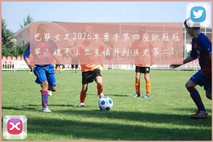 巴萨女足2026年勇夺第四座欧冠冠军，追平法兰克福并列历史第二！决赛进球者、核心球员表现及历史地位深度解读