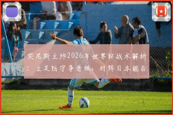 突尼斯主帅2026年世界杯战术解析:立足防守争晋级,对阵日本能否创造奇迹?