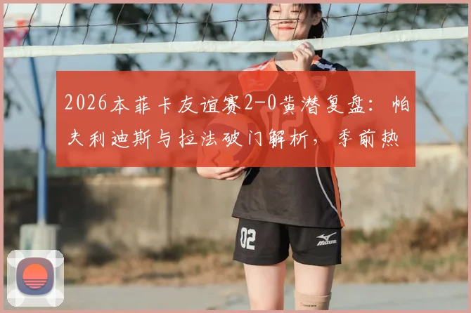 2026本菲卡友谊赛2-0黄潜复盘：帕夫利迪斯与拉法破门解析，季前热身状态深度观察