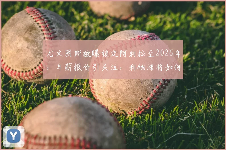 尤文图斯被曝锁定阿利松至2026年，年薪报价引关注，利物浦将如何谈判应对？