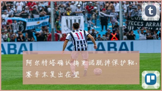 阿尔特塔确认梅里诺脱掉保护靴，赛季末复出在望