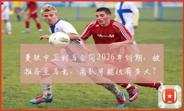 曼联中卫利马合同2026年到期，被推荐至马竞，离队可能性有多大？