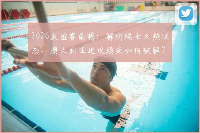 2026友谊赛前瞻：解析瑞士火热状态，澳大利亚进攻顽疾如何破解？（附历史战绩与比分预测）