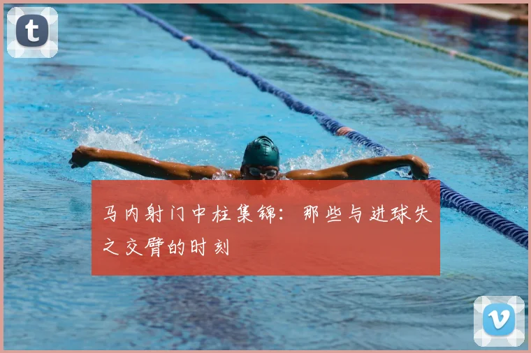 马内射门中柱集锦：那些与进球失之交臂的时刻