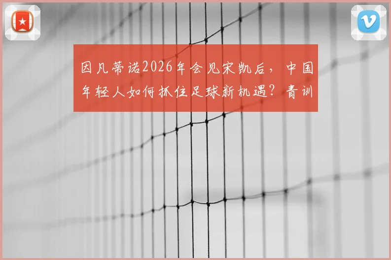 因凡蒂诺2026年会见宋凯后，中国年轻人如何抓住足球新机遇？青训激励措施深度解读