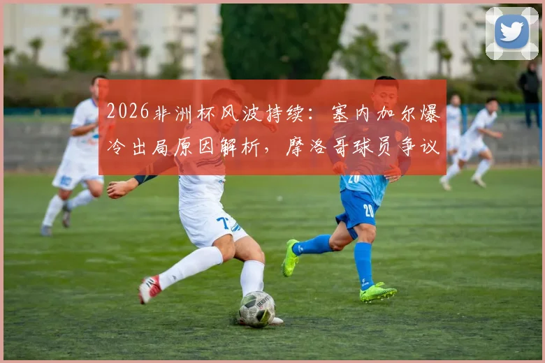 2026非洲杯风波持续：塞内加尔爆冷出局原因解析，摩洛哥球员争议言论引热议