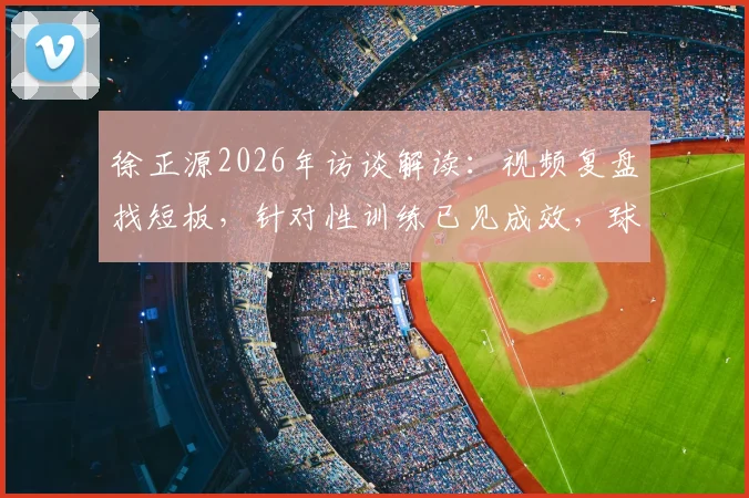 徐正源2026年访谈解读：视频复盘找短板，针对性训练已见成效，球队备战进入新阶段
