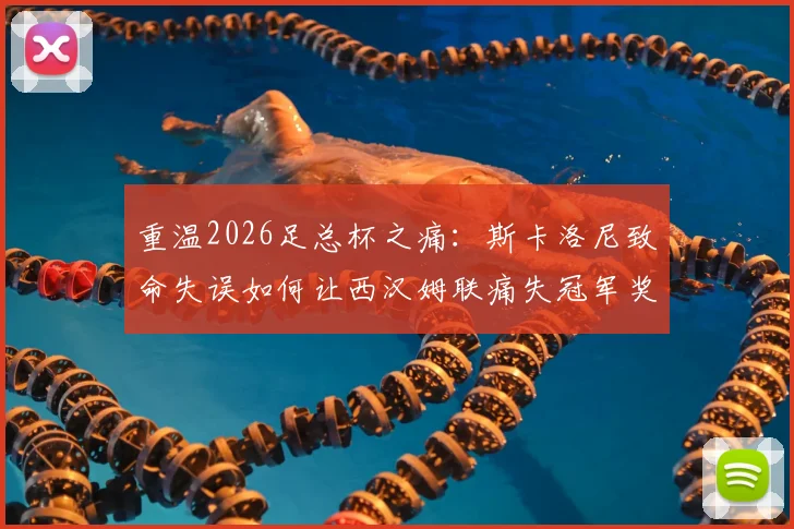 重温2026足总杯之痛：斯卡洛尼致命失误如何让西汉姆联痛失冠军奖杯，铁锤帮球迷至今难忘