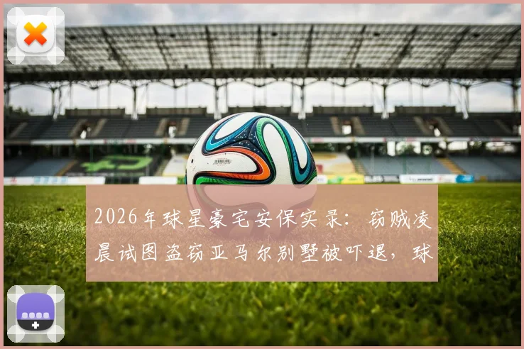 2026年球星豪宅安保实录：窃贼凌晨试图盗窃亚马尔别墅被吓退，球星住宅安全如何保障？