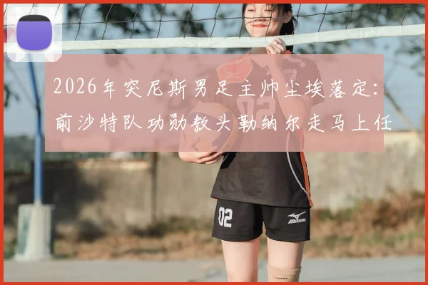 2026年突尼斯男足主帅尘埃落定：前沙特队功勋教头勒纳尔走马上任，他能复制亚洲奇迹吗？