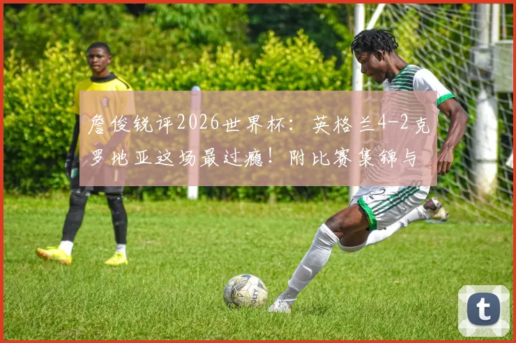 詹俊锐评2026世界杯:英格兰4-2克罗地亚这场最过瘾!附比赛集锦与技战术解析