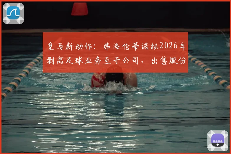皇马新动作：弗洛伦蒂诺拟2026年剥离足球业务至子公司，出售股份目标10亿欧元，剖析背后资本战略