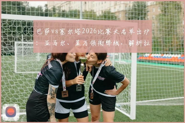 巴萨vs塞尔塔2026比赛大名单出炉：亚马尔、莱万领衔锋线，解析拉菲尼亚继续缺席影响