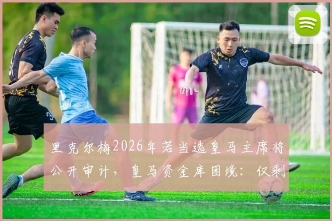 里克尔梅2026年若当选皇马主席将公开审计，皇马资金库困境：仅剩几百万欧元背后的真相