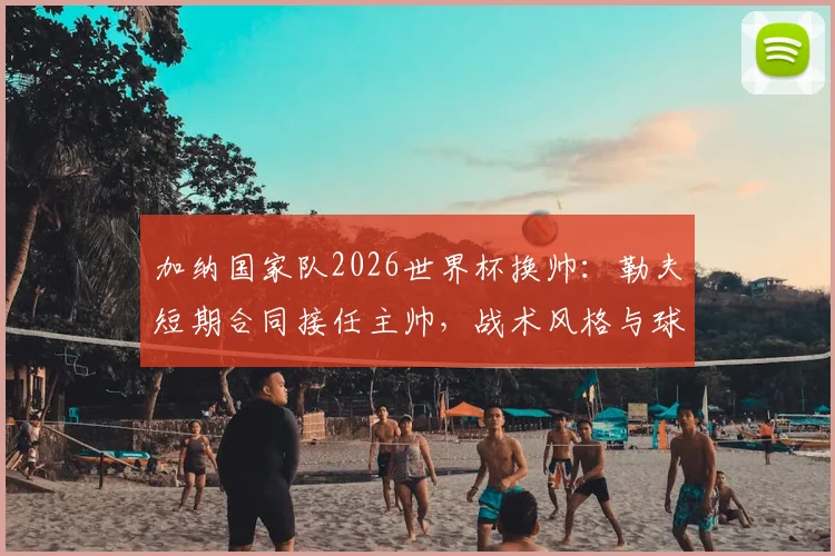 加纳国家队2026世界杯换帅：勒夫短期合同接任主帅，战术风格与球队前景分析