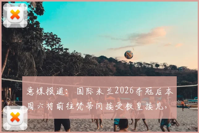 意媒报道：国际米兰2026夺冠后本周六将前往梵蒂冈接受教皇接见，球队庆祝行程全解析