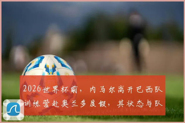 2026世界杯前，内马尔离开巴西队训练营赴奥兰多度假，其状态与队内位置引热议