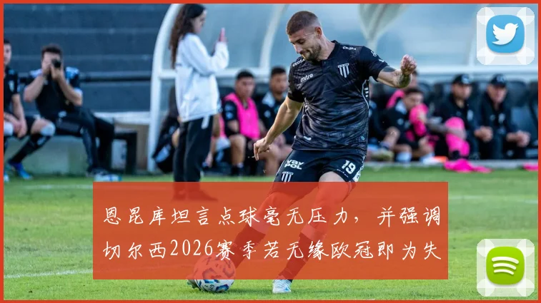 恩昆库坦言点球毫无压力,并强调切尔西2026赛季若无缘欧冠即为失败,蓝军前景分析