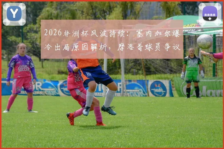 2026非洲杯风波持续：塞内加尔爆冷出局原因解析，摩洛哥球员争议言论引热议