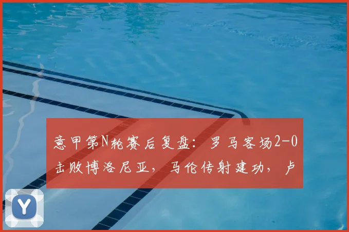 意甲第N轮赛后复盘：罗马客场2-0击败博洛尼亚，马伦传射建功，卢卡库状态如何？