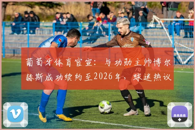 葡萄牙体育官宣：与功勋主帅博尔赫斯成功续约至2026年，球迷热议球队未来前景