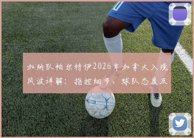 加纳队帕尔特伊2026年加拿大入境风波详解：指控细节、球队态度及球员现状分析