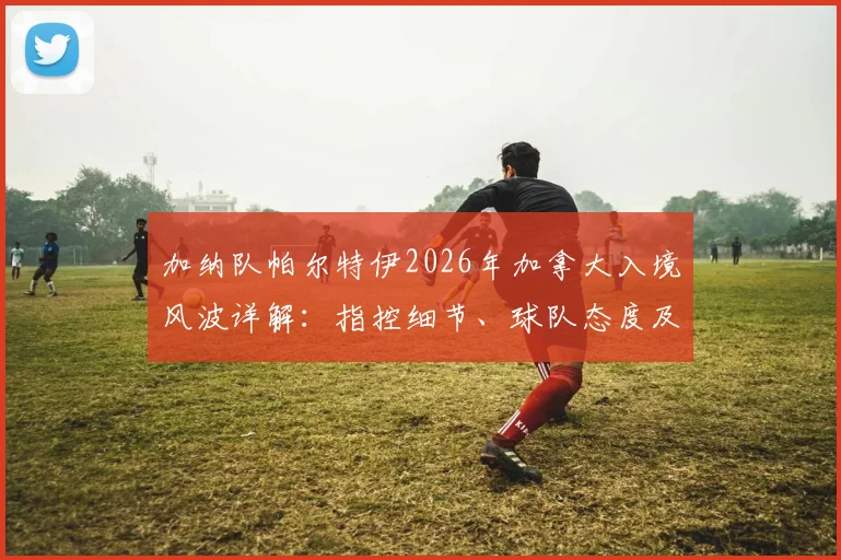 加纳队帕尔特伊2026年加拿大入境风波详解：指控细节、球队态度及球员现状分析