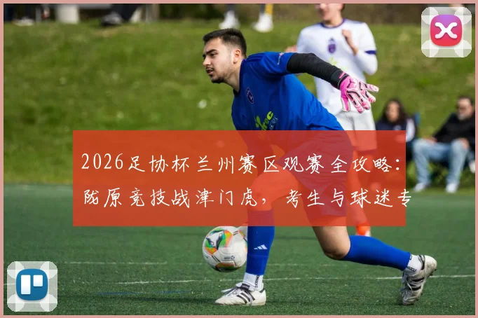 2026足协杯兰州赛区观赛全攻略:陇原竞技战津门虎,考生与球迷专属福利抢先看