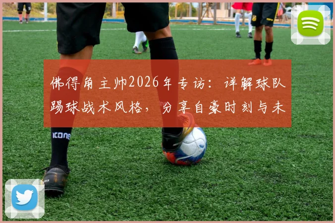 佛得角主帅2026年专访：详解球队踢球战术风格，分享自豪时刻与未来展望