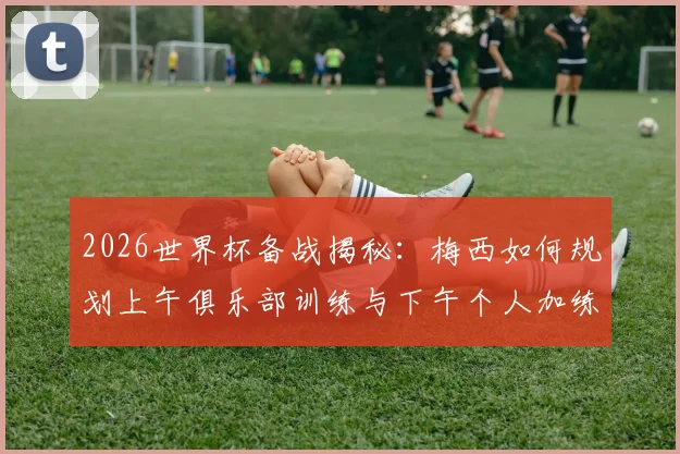 2026世界杯备战揭秘：梅西如何规划上午俱乐部训练与下午个人加练，职业球员的巅峰状态保持法则