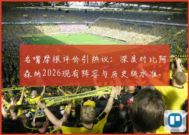 名嘴摩根评价引热议：深度对比阿森纳2026现有阵容与历史级水准，分析其英超与欧冠争冠前景