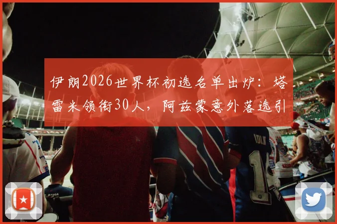伊朗2026世界杯初选名单出炉：塔雷米领衔30人，阿兹蒙意外落选引热议，解析新老交替阵容