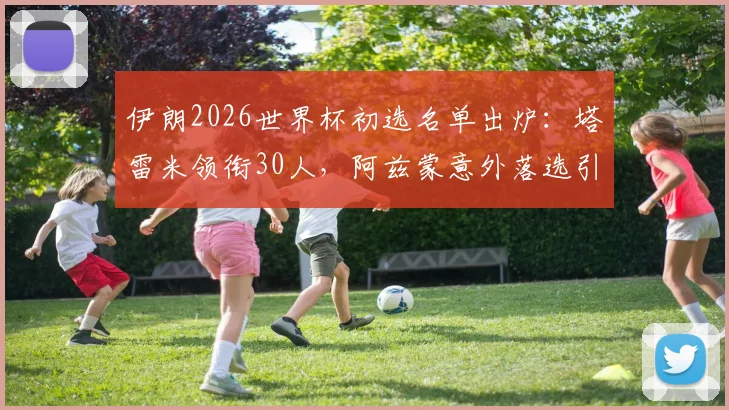 伊朗2026世界杯初选名单出炉：塔雷米领衔30人，阿兹蒙意外落选引热议，解析新老交替阵容