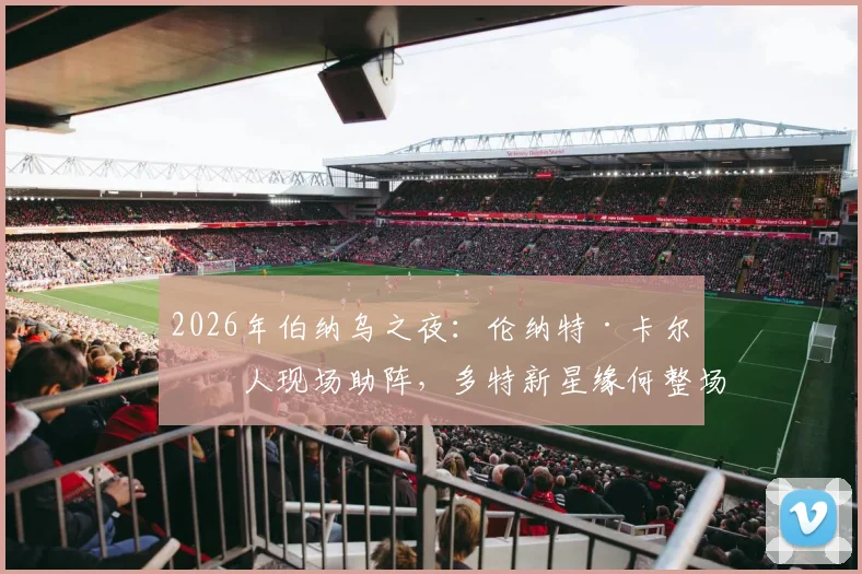 2026年伯纳乌之夜：伦纳特·卡尔家人现场助阵，多特新星缘何整场未获出场机会？深度解析背后原因